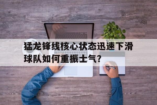 爱游戏官网-猛龙锋线核心状态迅速下滑球队如何重振士气？的简单介绍